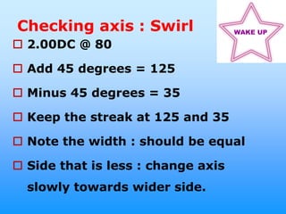 Checking axis : Swirl               WAKE UP

 2.00DC @ 80

 Add 45 degrees = 125

 Minus 45 degrees = 35

 Keep the streak at 125 and 35

 Note the width : should be equal

 Side that is less : change axis
  slowly towards wider side.
 