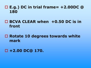  E.g.) DC in trial frame= +2.00DC @
  180

 BCVA CLEAR when +0.50 DC is in
  front

 Rotate 10 degrees towards white
  mark

 +2.00 DC@ 170.
 