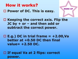 How it works?
                                    WAKE UP
 Power of DC. This is easy.

 Keeping the correct axis. Flip the
  JC by + or – and then add or
  subtract the correct power.

 E.g.) DC in trial frame = +2.00,Va
  better at +0.50 DC then final
  value= +2.50 DC.

 If equal Va at 2 flips: correct
  power.
 