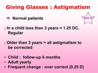 Giving Glasses : Astigmatism

  Normal patients                          WAKE UP




: In a child less than 3 years = 1.25 DC,
   Regular

: Older than 3 years = all astigmatism to
  be corrected

• Child : follow-up 6 months
• Adult yearly
• Frequent change : over correct (0.25 D)
 