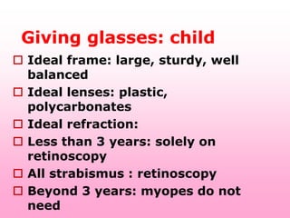 Giving glasses: child
 Ideal frame: large, sturdy, well
  balanced
 Ideal lenses: plastic,
  polycarbonates
 Ideal refraction:
 Less than 3 years: solely on
  retinoscopy
 All strabismus : retinoscopy
 Beyond 3 years: myopes do not
  need
 