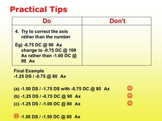 Practical Tips
             Do                             Don't
 4. Try to correct the axis
    rather than the number
 Eg) -0.75 DC @ 90 Ax
   change to -0.75 DC @ 100
   Ax rather than -1.00 DC @
   90 Ax

Final Example
-1.25 DS / -0.75 @ 80 Ax

(a) -1.50 DS / -1.75 DS with -0.75 DC @ 80 Ax       J
(b) -1.25 DS / -0.75 DC @ 90 Ax                     J
(c) -1.25 DS / -1.00 DC @ 80 Ax                     J

L -1.50 DS / -1.50 DC @ 80    Ax
 