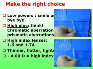 Make the right choice

 Low powers : smile and
  bye bye
 High plus: think!
  Chromatic aberrations
  prismatic aberrations
 High index lenses:
  1.6 and 1.74
 Thinner, flatter, lighter
 +4.00 D = high index
 