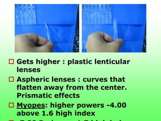  Gets higher : plastic lenticular
  lenses
 Aspheric lenses : curves that
  flatten away from the center.
  Prismatic effects
 Myopes: higher powers -4.00
  above 1.6 high index
 