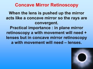 Concave Mirror Retinoscopy
  When the lens is pushed up the mirror
acts like a concave mirror so the rays are
               convergent.
  Practical importance : in plane mirror
retinoscopy a with movement will need +
lenses but in concave mirror retinoscopy
   a with movement will need – lenses.
 