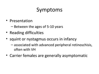 Symptoms
• Presentation
– Between the ages of 5-10 years
• Reading difficulties
• squint or nystagmus occurs in infancy
– associated with advanced peripheral retinoschisis,
often with VH
• Carrier females are generally asymptomatic
 