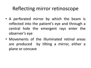 Reflecting mirror retinoscope
• A perforated mirror by which the beam is
reflected into the patient’s eye and through a
central hole the emergent rays enter the
observer’s eye
• Movements of the illuminated retinal areas
are produced by tilting a mirror, either a
plane or concave
 