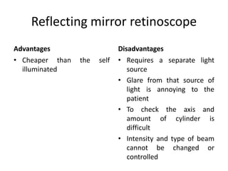 Reflecting mirror retinoscope
Advantages
• Cheaper than the self
illuminated
Disadvantages
• Requires a separate light
source
• Glare from that source of
light is annoying to the
patient
• To check the axis and
amount of cylinder is
difficult
• Intensity and type of beam
cannot be changed or
controlled
 