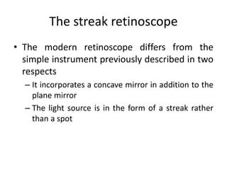 The streak retinoscope
• The modern retinoscope differs from the
simple instrument previously described in two
respects
– It incorporates a concave mirror in addition to the
plane mirror
– The light source is in the form of a streak rather
than a spot
 
