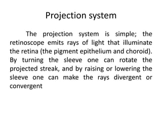 Projection system
The projection system is simple; the
retinoscope emits rays of light that illuminate
the retina (the pigment epithelium and choroid).
By turning the sleeve one can rotate the
projected streak, and by raising or lowering the
sleeve one can make the rays divergent or
convergent
 