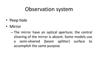 Observation system
• Peep hole
• Mirror
– The mirror have an optical aperture; the central
slivering of the mirror is absent. Some models use
a semi-silvered (beam splitter) surface to
accomplish the same purpose
 