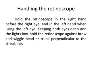 Handling the retinoscope
Hold the retinoscope in the right hand
before the right eye, and in the left hand when
using the left eye. Keeping both eyes open and
the lights low, hold the retinoscope against brow
and wiggle head or trunk perpendicular to the
streak axis
 