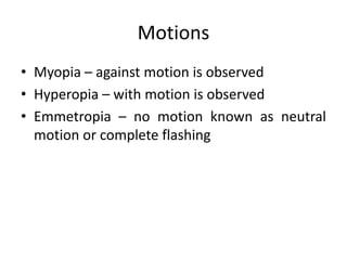 Motions
• Myopia – against motion is observed
• Hyperopia – with motion is observed
• Emmetropia – no motion known as neutral
motion or complete flashing
 