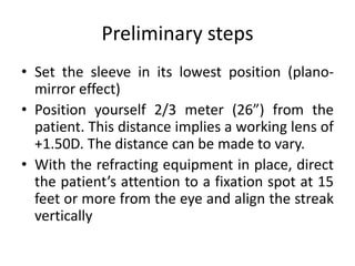 Preliminary steps
• Set the sleeve in its lowest position (plano-
mirror effect)
• Position yourself 2/3 meter (26”) from the
patient. This distance implies a working lens of
+1.50D. The distance can be made to vary.
• With the refracting equipment in place, direct
the patient’s attention to a fixation spot at 15
feet or more from the eye and align the streak
vertically
 
