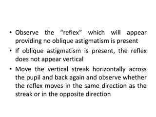 • Observe the “reflex” which will appear
providing no oblique astigmatism is present
• If oblique astigmatism is present, the reflex
does not appear vertical
• Move the vertical streak horizontally across
the pupil and back again and observe whether
the reflex moves in the same direction as the
streak or in the opposite direction
 