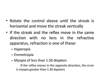 • Rotate the control sleeve until the streak is
horizontal and move the streak vertically
• If the streak and the reflex move in the same
direction with no lens in the refractive
apparatus, refraction is one of these:
– Hyperopia
– Emmetropia
– Myopia of less than 1.50 diopters
If the reflex moves in the opposite direction, the error
is myopia greater than 1.50 dipoters
 