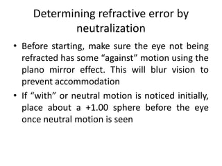 Determining refractive error by
neutralization
• Before starting, make sure the eye not being
refracted has some “against” motion using the
plano mirror effect. This will blur vision to
prevent accommodation
• If “with” or neutral motion is noticed initially,
place about a +1.00 sphere before the eye
once neutral motion is seen
 