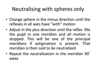 Neutralising with spheres only
• Change sphere in the minus direction until the
reflexes in all axes have “with” motion
• Adjust in the plus direction until the reflex fills
the pupil in one meridian and all motion is
stopped. This will be one of the principal
meridians if astigmatism is present. That
meridian is then said to be neutralized
• Repeat the neutralization in the meridian 90˚
away
 