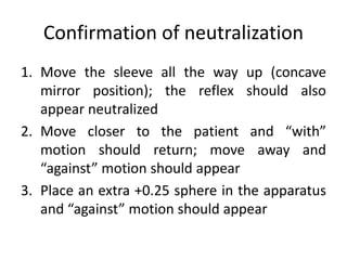 Confirmation of neutralization
1. Move the sleeve all the way up (concave
mirror position); the reflex should also
appear neutralized
2. Move closer to the patient and “with”
motion should return; move away and
“against” motion should appear
3. Place an extra +0.25 sphere in the apparatus
and “against” motion should appear
 