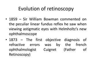 Evolution of retinoscopy
• 1859 – Sir William Bowman commented on
the peculiar linear fundus reflex he saw when
viewing astigmatic eyes with Helmholtz’s new
ophthalmoscope
• 1873 – The first objective diagnosis of
refractive errors was by the french
ophthalmologist Cuignet (Father of
Retinoscopy)
 