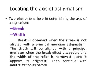 Locating the axis of astigmatism
• Two phenomena help in determining the axis of
astigmatism:
–Break
–Width
Break is observed when the streak is not
aligned with a principal meridian astigmatism.
The streak will be aligned with a principal
meridian when the break effect disappears and
the width of the reflex is narrowest ( and it
appears its brightest). Then continue with
neutralization as before
 
