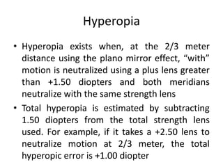 Hyperopia
• Hyperopia exists when, at the 2/3 meter
distance using the plano mirror effect, “with”
motion is neutralized using a plus lens greater
than +1.50 diopters and both meridians
neutralize with the same strength lens
• Total hyperopia is estimated by subtracting
1.50 diopters from the total strength lens
used. For example, if it takes a +2.50 lens to
neutralize motion at 2/3 meter, the total
hyperopic error is +1.00 diopter
 