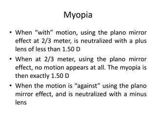 Myopia
• When “with” motion, using the plano mirror
effect at 2/3 meter, is neutralized with a plus
lens of less than 1.50 D
• When at 2/3 meter, using the plano mirror
effect, no motion appears at all. The myopia is
then exactly 1.50 D
• When the motion is “against” using the plano
mirror effect, and is neutralized with a minus
lens
 