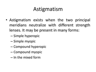 Astigmatism
• Astigmatism exists when the two principal
meridians neutralize with different strength
lenses. It may be present in many forms:
– Simple hyperopic
– Simple myopic
– Compound hyperopic
– Compound myopic
– In the mixed form
 