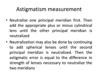 Astigmatism measurement
• Neutralize one principal meridian first. Then
add the appropriate plus or minus cylindrical
lens until the other principal meridian is
neutralized
• Neutralization may also be done by continuing
to add spherical lenses until the second
principal meridian is neutralized. Then the
astigmatic error is equal to the difference in
strength of lenses necessary to neutralize the
two meridians
 