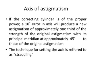 Axis of astigmatism
• If the correcting cylinder is of the proper
power, a 10˚ error in axis will produce a new
astigmatism of approximately one third of the
strength of the original astigmatism with its
principal meridian at approximately 45˚ to
those of the original astigmatism
• The technique for setting the axis is reffered to
as “straddling”
 