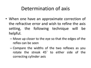 Determination of axis
• When one have an approximate correction of
the refractive error and wish to refine the axis
setting, the following technique will be
helpful.
– Move up closer to the eye so that the edges of the
reflex can be seen
– Compare the widths of the two reflexes as you
rotate the streak 45˚ to either side of the
correcting cylinder axis
 