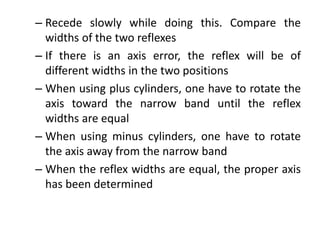 – Recede slowly while doing this. Compare the
widths of the two reflexes
– If there is an axis error, the reflex will be of
different widths in the two positions
– When using plus cylinders, one have to rotate the
axis toward the narrow band until the reflex
widths are equal
– When using minus cylinders, one have to rotate
the axis away from the narrow band
– When the reflex widths are equal, the proper axis
has been determined
 
