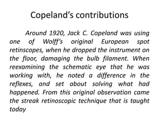 Copeland’s contributions
Around 1920, Jack C. Copeland was using
one of Wolff’s original European spot
retinscopes, when he dropped the instrument on
the floor, damaging the bulb filament. When
reexamining the schematic eye that he was
working with, he noted a difference in the
reflexes, and set about solving what had
happened. From this original observation came
the streak retinoscopic technique that is taught
today
 