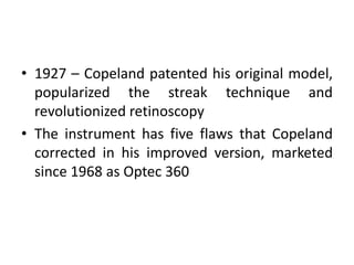 • 1927 – Copeland patented his original model,
popularized the streak technique and
revolutionized retinoscopy
• The instrument has five flaws that Copeland
corrected in his improved version, marketed
since 1968 as Optec 360
 