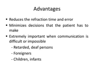 Advantages
 Reduces the refraction time and error
 Minimizes decisions that the patient has to
make
 Extremely important when communication is
difficult or impossible
- Retarded, deaf persons
- Foreigners
- Children, infants
 