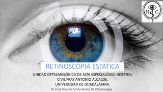 RETINOSCOPIA ESTATICA
Dr. Erick Ricardo Patiño Muñoz R1 Oftalmología
UNIDAD OFTALMOLÓGICA DE ALTA ESPECIALIDAD. HOSPITAL
CIVIL FRAY ANTONIO ALCALDE.
UNIVERSIDAD DE GUADALAJARA.
 