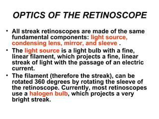 OPTICS OF THE RETINOSCOPE
• All streak retinoscopes are made of the same
fundamental components: light source,
condensing lens, mirror, and sleeve .
• The light source is a light bulb with a fine,
linear filament, which projects a fine, linear
streak of light with the passage of an electric
current.
• The filament (therefore the streak), can be
rotated 360 degrees by rotating the sleeve of
the retinoscope. Currently, most retinoscopes
use a halogen bulb, which projects a very
bright streak.
 