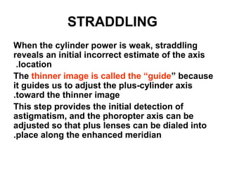 STRADDLING
When the cylinder power is weak, straddling
reveals an initial incorrect estimate of the axis
location.
The thinner image is called the “guide” because
it guides us to adjust the plus-cylinder axis
toward the thinner image.
This step provides the initial detection of
astigmatism, and the phoropter axis can be
adjusted so that plus lenses can be dialed into
place along the enhanced meridian.
 