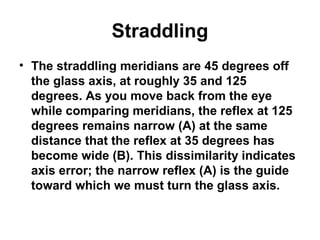 Straddling
• The straddling meridians are 45 degrees off
the glass axis, at roughly 35 and 125
degrees. As you move back from the eye
while comparing meridians, the reflex at 125
degrees remains narrow (A) at the same
distance that the reflex at 35 degrees has
become wide (B). This dissimilarity indicates
axis error; the narrow reflex (A) is the guide
toward which we must turn the glass axis.
 