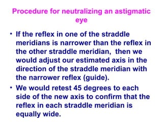 Procedure for neutralizing an astigmatic
eye
• If the reflex in one of the straddle
meridians is narrower than the reflex in
the other straddle meridian, then we
would adjust our estimated axis in the
direction of the straddle meridian with
the narrower reflex (guide).
• We would retest 45 degrees to each
side of the new axis to confirm that the
reflex in each straddle meridian is
equally wide.
 