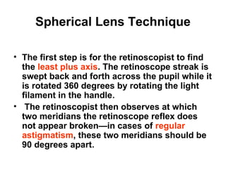 Spherical Lens Technique
• The first step is for the retinoscopist to find
the least plus axis. The retinoscope streak is
swept back and forth across the pupil while it
is rotated 360 degrees by rotating the light
filament in the handle.
• The retinoscopist then observes at which
two meridians the retinoscope reflex does
not appear broken—in cases of regular
astigmatism, these two meridians should be
90 degrees apart.
 