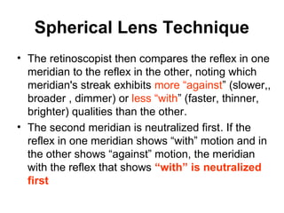 Spherical Lens Technique
• The retinoscopist then compares the reflex in one
meridian to the reflex in the other, noting which
meridian's streak exhibits more “against” (slower,,
broader , dimmer) or less “with” (faster, thinner,
brighter) qualities than the other.
• The second meridian is neutralized first. If the
reflex in one meridian shows “with” motion and in
the other shows “against” motion, the meridian
with the reflex that shows “with” is neutralized
first
 
