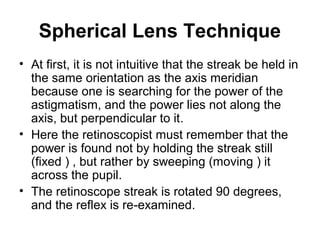 Spherical Lens Technique
• At first, it is not intuitive that the streak be held in
the same orientation as the axis meridian
because one is searching for the power of the
astigmatism, and the power lies not along the
axis, but perpendicular to it.
• Here the retinoscopist must remember that the
power is found not by holding the streak still
(fixed ) , but rather by sweeping (moving ) it
across the pupil.
• The retinoscope streak is rotated 90 degrees,
and the reflex is re-examined.
 