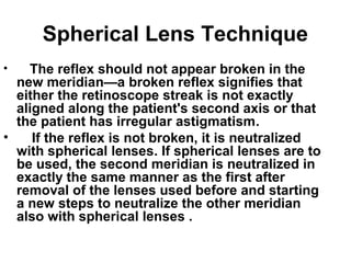 Spherical Lens Technique
• The reflex should not appear broken in the
new meridian—a broken reflex signifies that
either the retinoscope streak is not exactly
aligned along the patient's second axis or that
the patient has irregular astigmatism.
• If the reflex is not broken, it is neutralized
with spherical lenses. If spherical lenses are to
be used, the second meridian is neutralized in
exactly the same manner as the first after
removal of the lenses used before and starting
a new steps to neutralize the other meridian
also with spherical lenses .
 