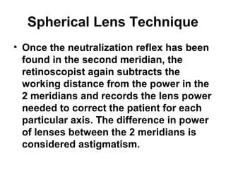 Spherical Lens Technique
• Once the neutralization reflex has been
found in the second meridian, the
retinoscopist again subtracts the
working distance from the power in the
2 meridians and records the lens power
needed to correct the patient for each
particular axis. The difference in power
of lenses between the 2 meridians is
considered astigmatism.
 