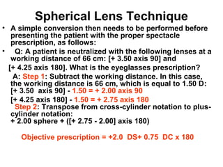Spherical Lens Technique
• A simple conversion then needs to be performed before
presenting the patient with the proper spectacle
prescription, as follows:
• Q: A patient is neutralized with the following lenses at a
working distance of 66 cm: [+ 3.50 axis 90] and
[+ 4.25 axis 180]. What is the eyeglasses prescription?
A: Step 1: Subtract the working distance. In this case,
the working distance is 66 cm, which is equal to 1.50 D:
[+ 3.50 axis 90] - 1.50 = + 2.00 axis 90
[+ 4.25 axis 180] - 1.50 = + 2.75 axis 180
Step 2: Transpose from cross-cylinder notation to plus-
cylinder notation:
+ 2.00 sphere + ([+ 2.75 - 2.00] axis 180)
Objective prescription = +2.0 DS+ 0.75 DC x 180
 