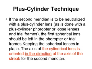 Plus-Cylinder Technique
• If the second meridian is to be neutralized
with a plus-cylinder lens (as is done with a
plus-cylinder phoropter or loose lenses
and trial frames), the first spherical lens
should be left in the phoropter or trial
frames.Keeping the spherical lenses in
place. The axis of the cylindrical lens is
oriented in the direction of the axis of the
streak for the second meridian.
 