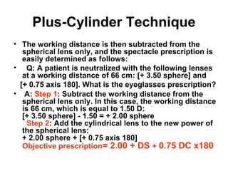 Plus-Cylinder Technique
• The working distance is then subtracted from the
spherical lens only, and the spectacle prescription is
easily determined as follows:
• Q: A patient is neutralized with the following lenses
at a working distance of 66 cm: [+ 3.50 sphere] and
[+ 0.75 axis 180]. What is the eyeglasses prescription?
• A: Step 1: Subtract the working distance from the
spherical lens only. In this case, the working distance
is 66 cm, which is equal to 1.50 D:
[+ 3.50 sphere] - 1.50 = + 2.00 sphere
Step 2: Add the cylindrical lens to the new power of
the spherical lens:
+ 2.00 sphere + [+ 0.75 axis 180]
Objective prescription= 2.00 + DS + 0.75 DC x180
 