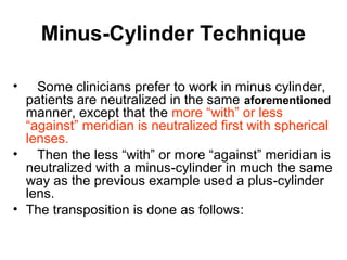Minus-Cylinder Technique
• Some clinicians prefer to work in minus cylinder,
patients are neutralized in the same aforementioned
manner, except that the more “with” or less
“against” meridian is neutralized first with spherical
lenses.
• Then the less “with” or more “against” meridian is
neutralized with a minus-cylinder in much the same
way as the previous example used a plus-cylinder
lens.
• The transposition is done as follows:
 