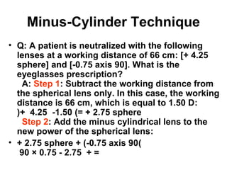 Minus-Cylinder Technique
• Q: A patient is neutralized with the following
lenses at a working distance of 66 cm: [+ 4.25
sphere] and [-0.75 axis 90]. What is the
eyeglasses prescription?
A: Step 1: Subtract the working distance from
the spherical lens only. In this case, the working
distance is 66 cm, which is equal to 1.50 D:
)+ 4.25 -1.50 (= + 2.75 sphere
Step 2: Add the minus cylindrical lens to the
new power of the spherical lens:
• + 2.75 sphere + (-0.75 axis 90(
90 × 0.75 - 2.75 + =
 